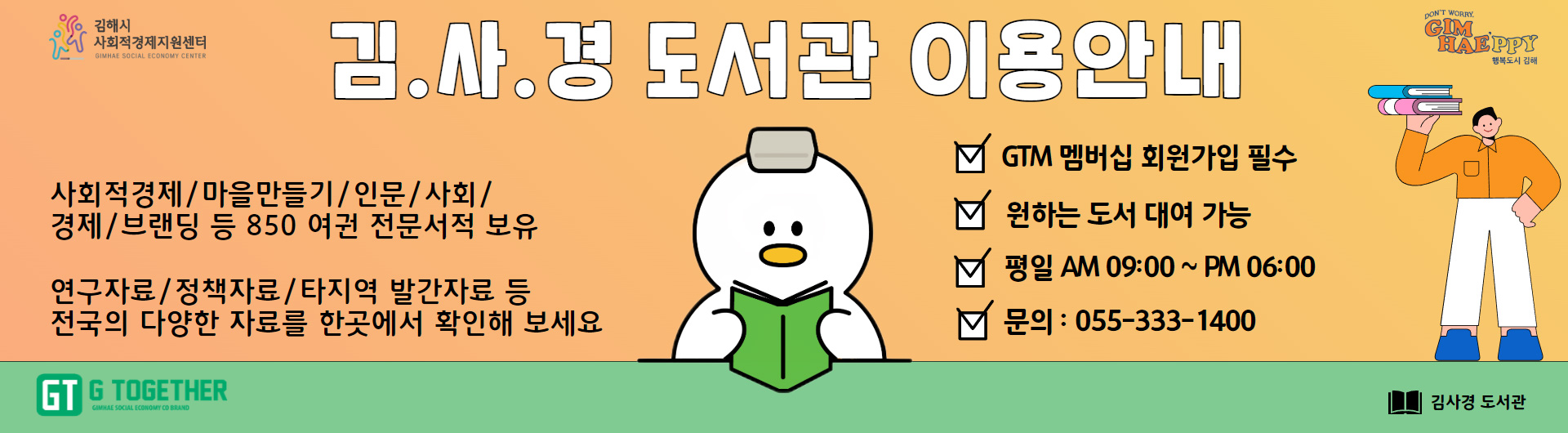 김.사.경 도서관 이용안내
사회적경제/마을만들기/인문/사회/경제/브랜딩 등 850 여권 전문서적 보유
연구자료/정책자료/타지역 발간자료 등 전국의 다양한 자료를 한곳에서 확인해 보세요
GTM 멤버십 회원가입 필수
원하는 도서 대여 가능
평일 AM 09:00~PM 06:00
문의:055-333-1400
김사경 도서관