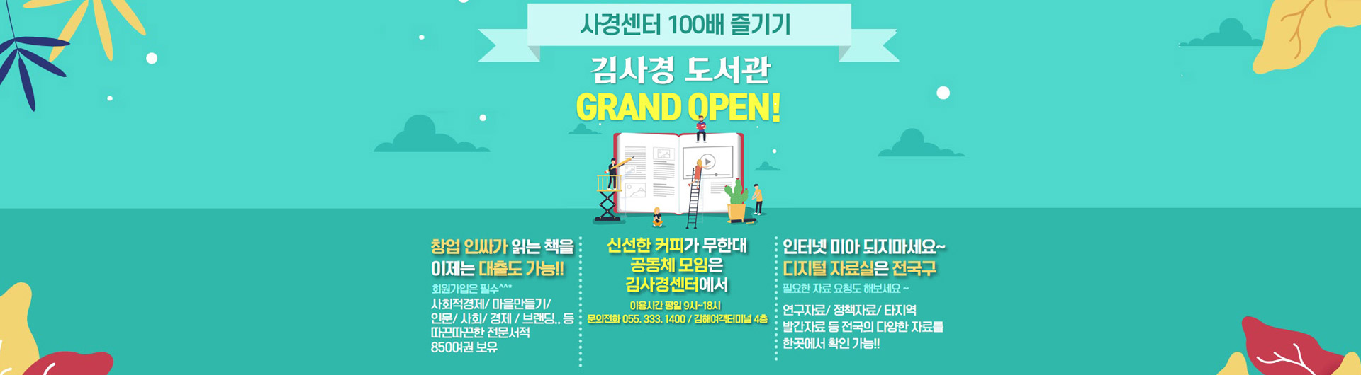 사경센터 100배 즐기기 김사경 도서관 GRAND OPEN!
창업 인싸가 읽는 책을 이제는 대출도 가능!! 회원가입은 필수^^*
사회적경제/마을만들기/인문/사회/경제/브랜딩.. 등 따끈따끈한 전문서적 850여권 보유
신선한 커피가 무한대 공동체 모임은 김사경센터에서 이용시간 평일9시~18시
문희전화 055.333.1400/김해여객터미널 4층
인터넷 미아 되지마세요~ 디지털 자료실은 전국구 필요한 자료 요청도 해보세요~
연구자료/정책자료/타지역 발간자료 등 전국의 다양한 자료를 한곳에서 확인 가능!!