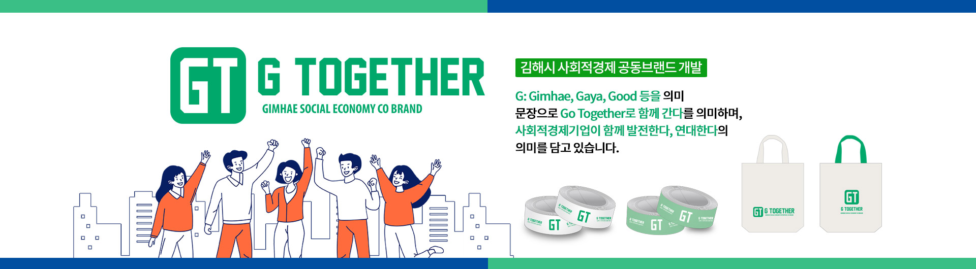 김해시 사회적경제 공동브랜드 개발
G: Gimhae, Gaya, Good 등을 의미
문장으로 Go Together로 함께 간다를 의미하며,
사회적경제기업이 함께 발전한다, 연대한다의 의미를 담고 있습니다.
GT G TOGETHER GIMHAE SOCIAL ECONOMY CO BRAND