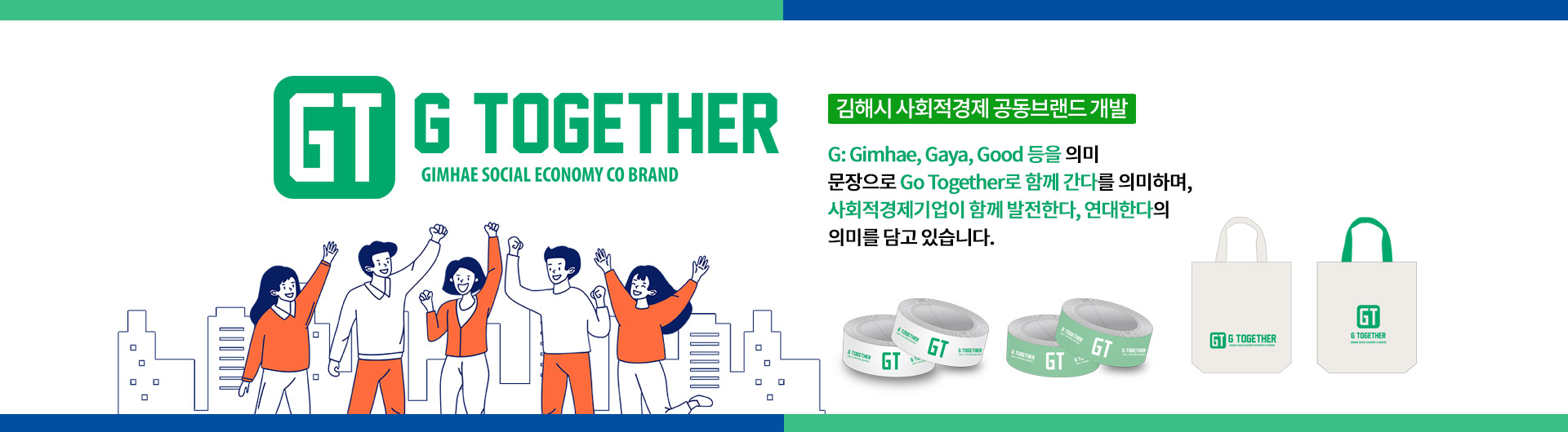 김해시 사회적경제 공동브랜드 개발
G: Gimhae, Gaya, Good 등을 의미
문장으로 Go Together로 함께 간다를 의미하며,
사회적경제기업이 함께 발전한다, 연대한다의 의미를 담고 있습니다.
GT G TOGETHER GIMHAE SOCIAL ECONOMY CO BRAND