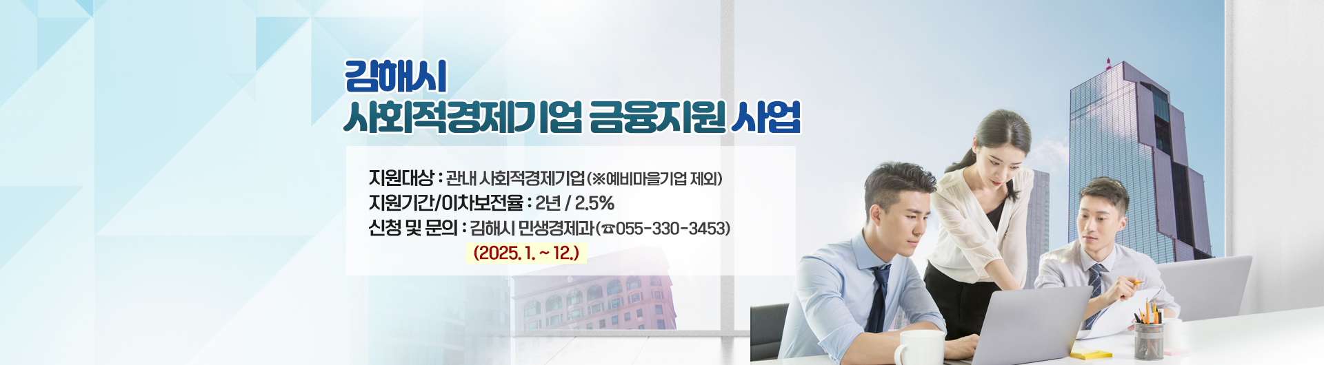 김해시 사회적경제기업 금융지원사업
○ 지원대상 : 관내 사회적경제기업(※예비마을기업 제외)
지원기간 / 이차보전율 : 2년/2.5%
신청 및 문의 : 김해시 민생경제과(☎055-330-3453)
(2025. 1. ~ 12.) 