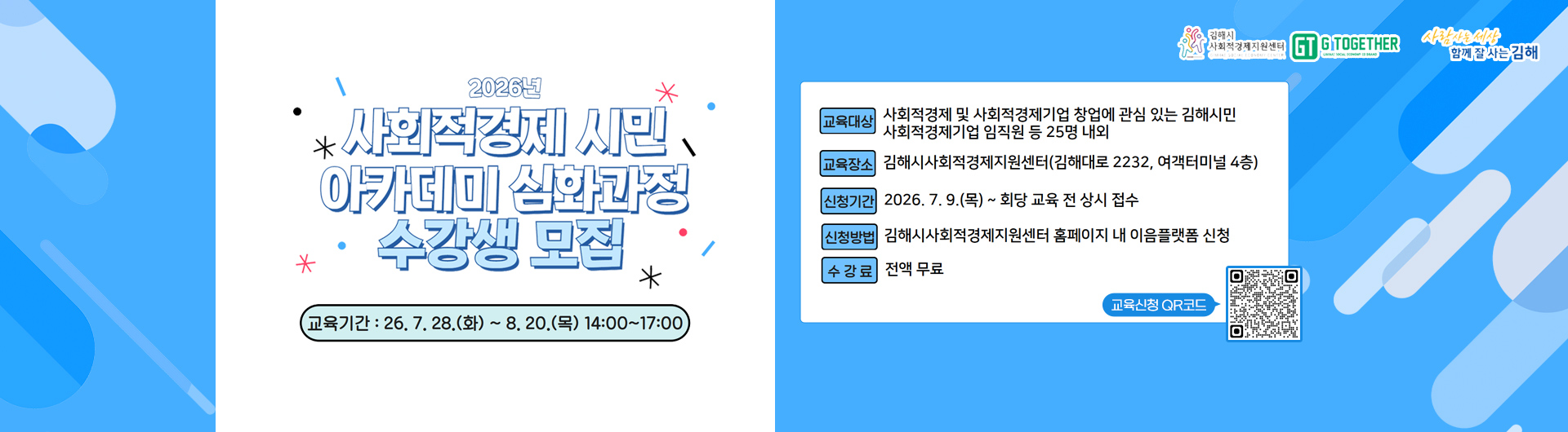 2026년 사회적경제 시민 아카데미 심화과정 수강생 모집
교육기간 : 26.7.28.(화) ~ 8.20(목) 14:00 ~ 17:00
 교육대상 : 사회적경제 및 사회적경제기업 창업에 관심 있는 김해시민 사회적경제기업 임직원 등 25명 내외
교육장소 : 김해시사회적경제지원센터(김해대로 2232, 여객터미널 4층)
신청기간 : 2026.7.9.(목) ~ 회당 교육 전 상시 접수
신청방법 : 김해시사회적경제지원센터 홈페이지 내 이음플랫폼 신청
수강료 : 전액 무료
교육신청 qr코드 (ttps://gimhaesc.or.kr/html/sub/service.jsp?amode=view&sno=133&)